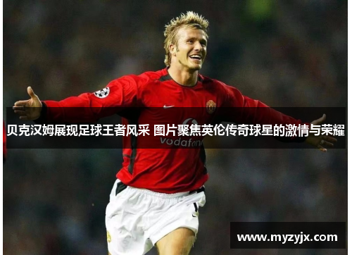 贝克汉姆展现足球王者风采 图片聚焦英伦传奇球星的激情与荣耀