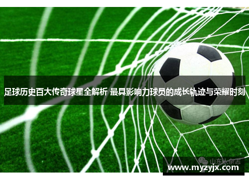足球历史百大传奇球星全解析 最具影响力球员的成长轨迹与荣耀时刻